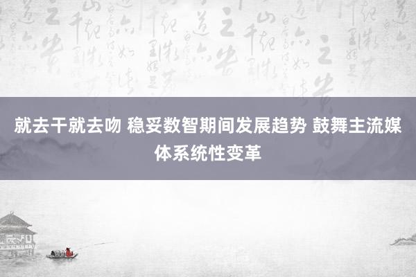 就去干就去吻 稳妥数智期间发展趋势 鼓舞主流媒体系统性变革