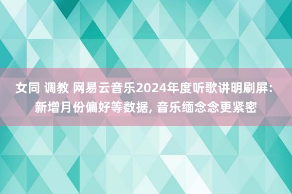 女同 调教 网易云音乐2024年度听歌讲明刷屏: 新增月份偏好等数据， 音乐缅念念更紧密