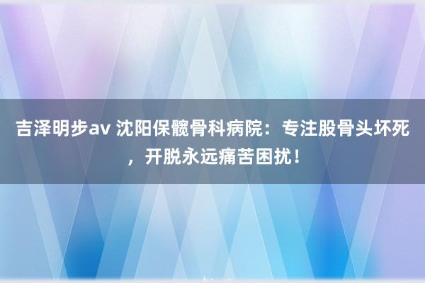 吉泽明步av 沈阳保髋骨科病院：专注股骨头坏死，开脱永远痛苦困扰！