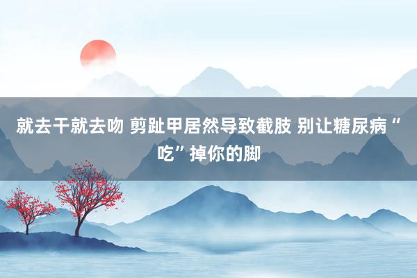 就去干就去吻 剪趾甲居然导致截肢 别让糖尿病“吃”掉你的脚