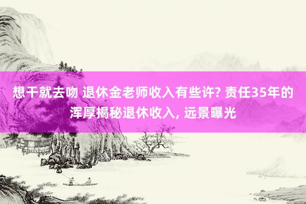 想干就去吻 退休金老师收入有些许? 责任35年的浑厚揭秘退休收入， 远景曝光