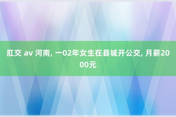 肛交 av 河南， 一02年女生在县城开公交， 月薪2000元