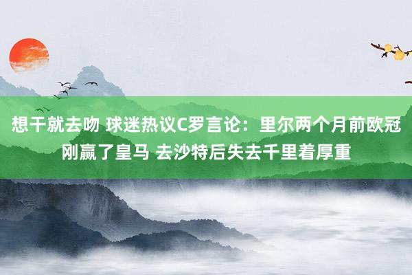 想干就去吻 球迷热议C罗言论：里尔两个月前欧冠刚赢了皇马 去沙特后失去千里着厚重