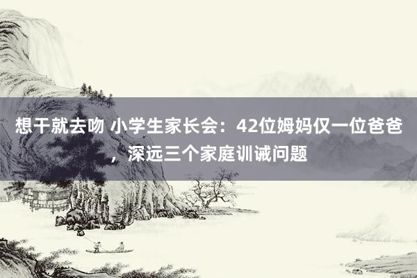 想干就去吻 小学生家长会：42位姆妈仅一位爸爸，深远三个家庭训诫问题