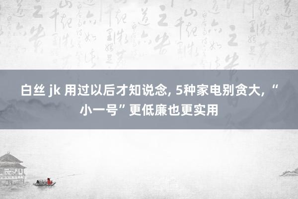 白丝 jk 用过以后才知说念， 5种家电别贪大， “小一号”更低廉也更实用