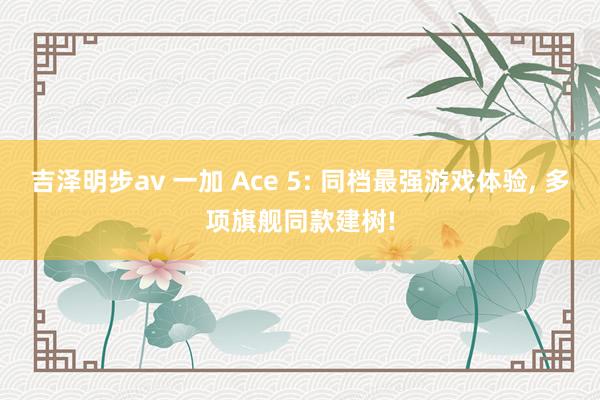 吉泽明步av 一加 Ace 5: 同档最强游戏体验， 多项旗舰同款建树!