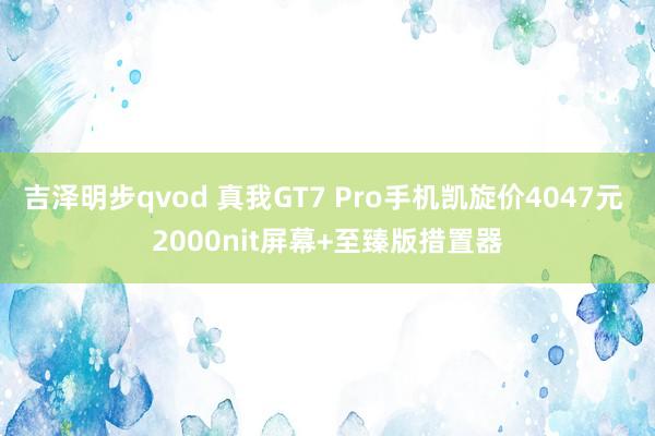 吉泽明步qvod 真我GT7 Pro手机凯旋价4047元 2000nit屏幕+至臻版措置器