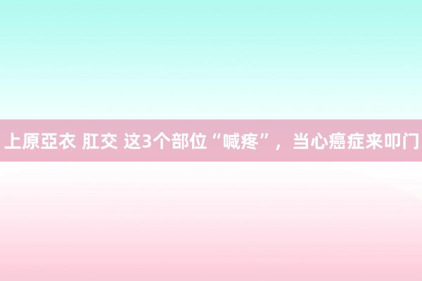 上原亞衣 肛交 这3个部位“喊疼”，当心癌症来叩门