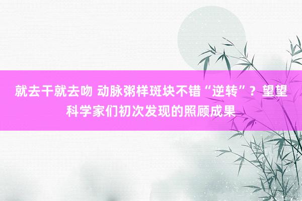 就去干就去吻 动脉粥样斑块不错“逆转”？望望科学家们初次发现的照顾成果