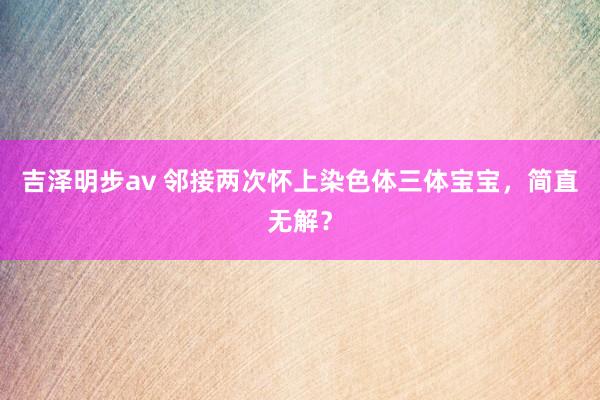 吉泽明步av 邻接两次怀上染色体三体宝宝，简直无解？