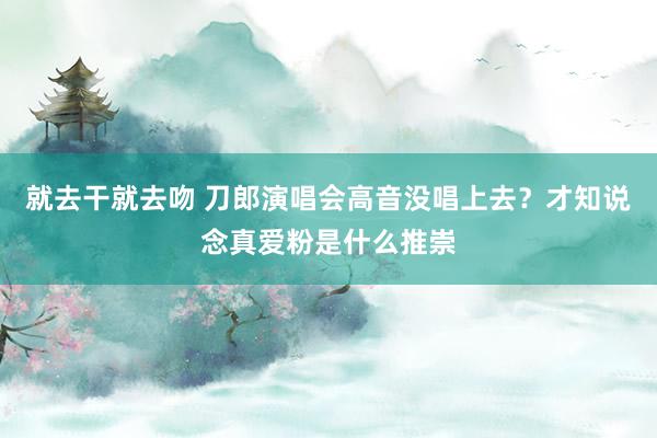 就去干就去吻 刀郎演唱会高音没唱上去？才知说念真爱粉是什么推崇