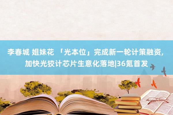 李春城 姐妹花 「光本位」完成新一轮计策融资， 加快光狡计芯片生意化落地|36氪首发
