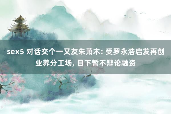 sex5 对话交个一又友朱萧木: 受罗永浩启发再创业养分工场， 目下暂不辩论融资