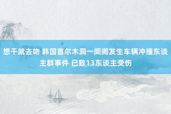想干就去吻 韩国首尔木洞一阛阓发生车辆冲撞东谈主群事件 已致13东谈主受伤