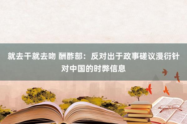 就去干就去吻 酬酢部：反对出于政事磋议漫衍针对中国的时弊信息