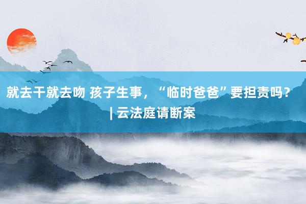 就去干就去吻 孩子生事，“临时爸爸”要担责吗？ | 云法庭请断案
