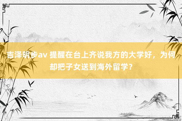 吉泽明步av 提醒在台上齐说我方的大学好，为何却把子女送到海外留学？