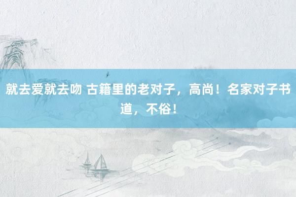 就去爱就去吻 古籍里的老对子，高尚！名家对子书道，不俗！