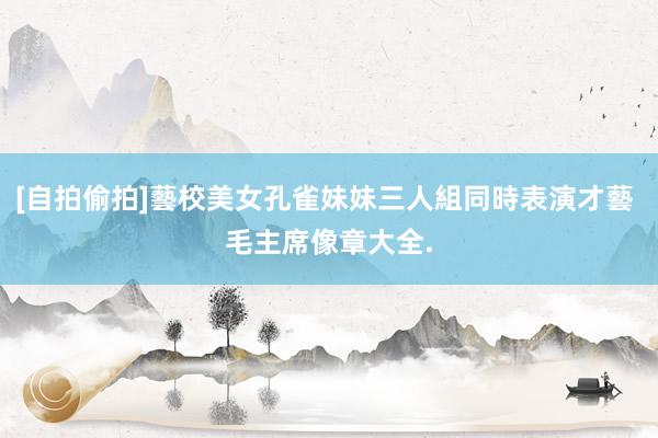 [自拍偷拍]藝校美女孔雀妹妹三人組同時表演才藝 毛主席像章大全.