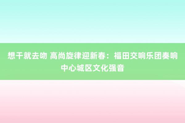 想干就去吻 高尚旋律迎新春：福田交响乐团奏响中心城区文化强音