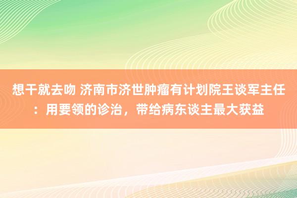 想干就去吻 济南市济世肿瘤有计划院王谈军主任：用要领的诊治，带给病东谈主最大获益