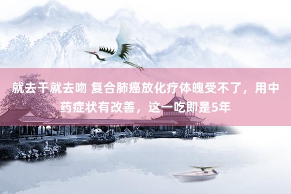 就去干就去吻 复合肺癌放化疗体魄受不了，用中药症状有改善，这一吃即是5年