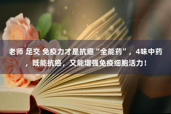 老师 足交 免疫力才是抗癌“全能药”，4味中药，既能抗癌，又能增强免疫细胞活力！