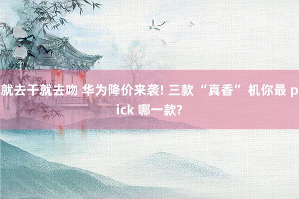 就去干就去吻 华为降价来袭! 三款 “真香” 机你最 pick 哪一款?