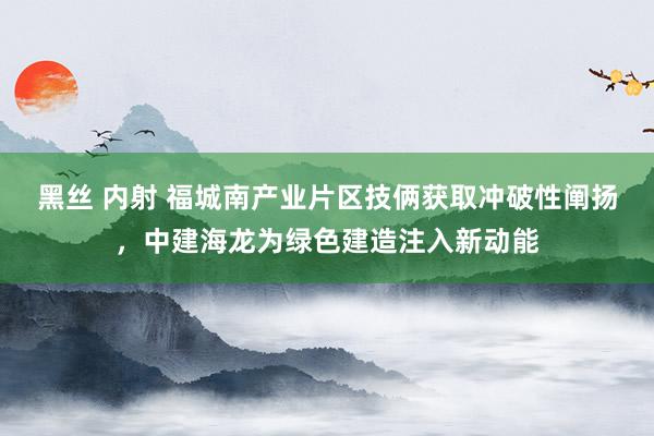 黑丝 内射 福城南产业片区技俩获取冲破性阐扬，中建海龙为绿色建造注入新动能