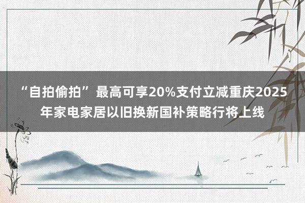 “自拍偷拍” 最高可享20%支付立减重庆2025年家电家居以旧换新国补策略行将上线