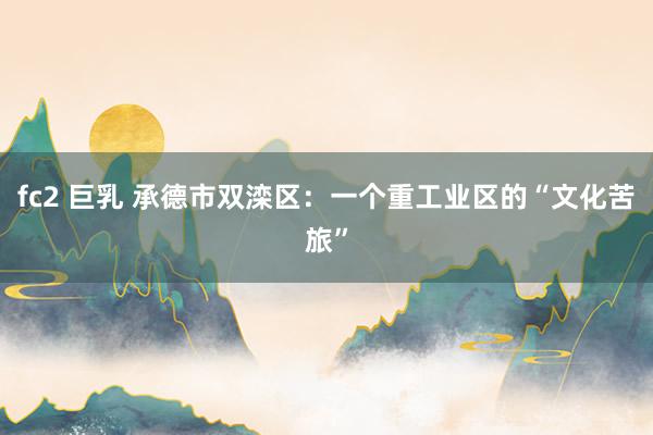 fc2 巨乳 承德市双滦区：一个重工业区的“文化苦旅”