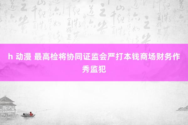h 动漫 最高检将协同证监会严打本钱商场财务作秀监犯