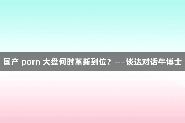 国产 porn 大盘何时革新到位？——谈达对话牛博士