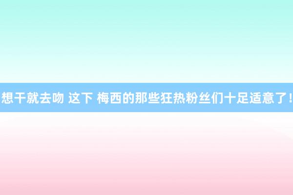 想干就去吻 这下 梅西的那些狂热粉丝们十足适意了！
