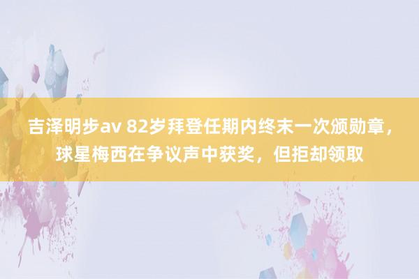 吉泽明步av 82岁拜登任期内终末一次颁勋章，球星梅西在争议声中获奖，但拒却领取