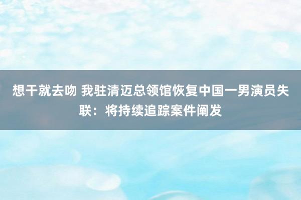 想干就去吻 我驻清迈总领馆恢复中国一男演员失联：将持续追踪案件阐发