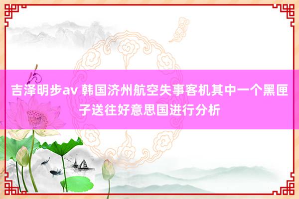 吉泽明步av 韩国济州航空失事客机其中一个黑匣子送往好意思国进行分析