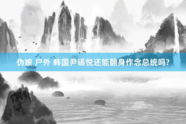 伪娘 户外 韩国尹锡悦还能翻身作念总统吗?