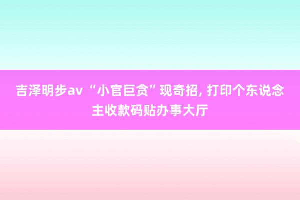 吉泽明步av “小官巨贪”现奇招， 打印个东说念主收款码贴办事大厅