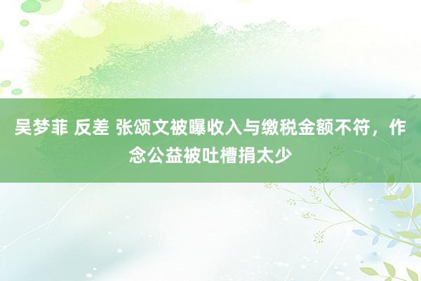 吴梦菲 反差 张颂文被曝收入与缴税金额不符，作念公益被吐槽捐太少