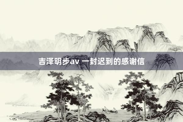 吉泽明步av 一封迟到的感谢信