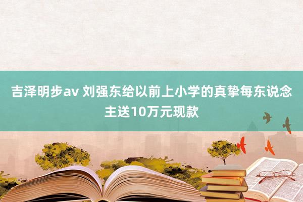 吉泽明步av 刘强东给以前上小学的真挚每东说念主送10万元现款