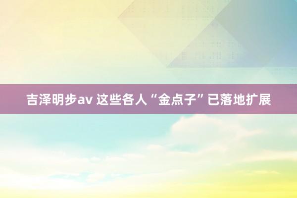 吉泽明步av 这些各人“金点子”已落地扩展