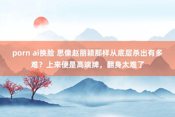porn ai换脸 思像赵丽颖那样从底层杀出有多难？上来便是高端牌，翻身太难了