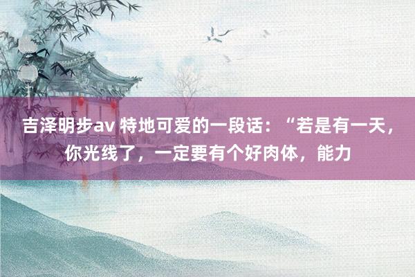 吉泽明步av 特地可爱的一段话:“若是有一天,你光线了,一定要有个好肉体,能力