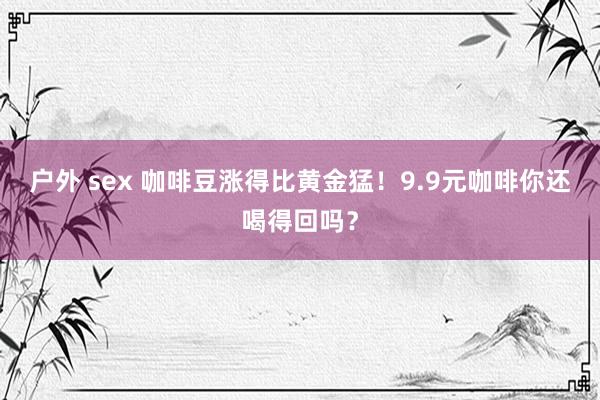 户外 sex 咖啡豆涨得比黄金猛!9.9元咖啡你还喝得回吗?