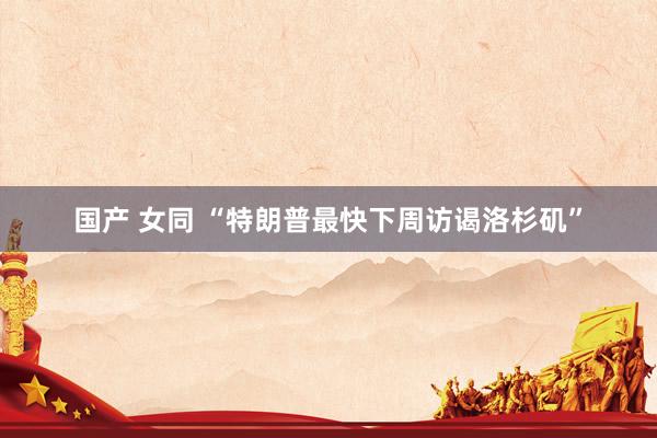 国产 女同 “特朗普最快下周访谒洛杉矶”