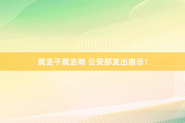就去干就去吻 公安部发出指示！