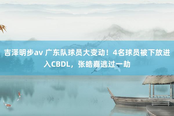 吉泽明步av 广东队球员大变动！4名球员被下放进入CBDL，张皓嘉逃过一劫