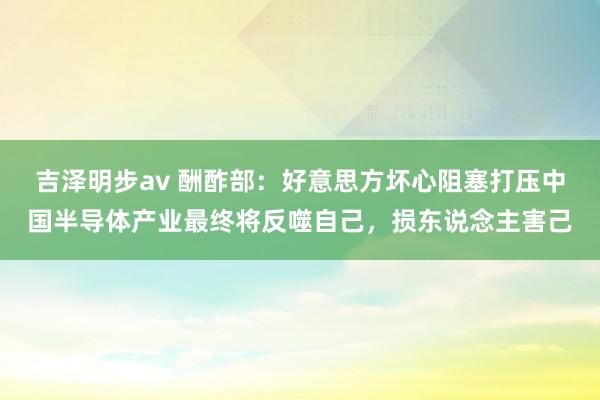 吉泽明步av 酬酢部：好意思方坏心阻塞打压中国半导体产业最终将反噬自己，损东说念主害己